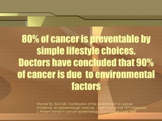80% of cancer is preventable by 
simple lifestyle choices. 
. 
Doctors have concluded that 90% 
of cancer is due to environmental 
factors 
Wynder EL, Gori GB. Contribution of the environment to cancer 
incidence an epidemiologic exercise. J Natl Cancer Inst 1977 Higginson 
J. Present trends in cancer epidemiology. Can Cancer Conf 1969 
 