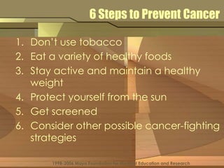 6 Steps to Prevent Cancer 
1. Don’t use tobacco 
2. Eat a variety of healthy foods 
3. Stay active and maintain a healthy 
weight 
4. Protect yourself from the sun 
5. Get screened 
6. Consider other possible cancer-fighting 
strategies 
1998-2006 Mayo Foundation for Medical Education and Research 
 