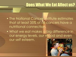 Does What We Eat Affect us? 
• The National Cancer Institute estimates 
that at least 35% of all cancers have a 
nutritional connection. 
• What we eat makes a big difference in 
our energy levels, our mood and even 
our self esteem. 
 