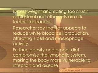Excess weight and eating too much 
cholesterol and other fats are risk 
factors for cancer. 
Researcher say that fat appears to 
reduce white blood cell production, 
affecting T-cell and macrophage 
activity. 
Further, obesity and a poor diet 
compromise the lymphatic system, 
making the body more vulnerable to 
infection and disease. 
Conference on food choices for cancer recovery. 
 