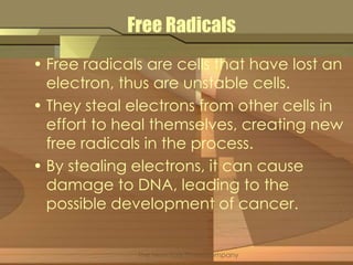 Free Radicals 
• Free radicals are cells that have lost an 
electron, thus are unstable cells. 
• They steal electrons from other cells in 
effort to heal themselves, creating new 
free radicals in the process. 
• By stealing electrons, it can cause 
damage to DNA, leading to the 
possible development of cancer. 
The New York Times Company 
 