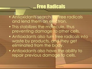… Free Radicals 
• Antioxidants search for free radicals 
and lend them an electron. 
• This stabilizes the molecule, thus 
preventing damage to other cells. 
• Antioxidants also turn free radicals into 
waste by products, and they get 
eliminated from the body. 
• Antioxidants also have the ability to 
repair previous damage to cells. 
The New York Times Company 
 