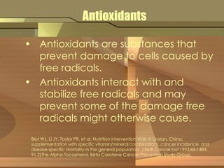 Antioxidants 
• Antioxidants are substances that 
prevent damage to cells caused by 
free radicals. 
• Antioxidants interact with and 
stabilize free radicals and may 
prevent some of the damage free 
radicals might otherwise cause. 
Blot WJ, Li JY, Taylor PR, et al. Nutrition intervention trials in Linxian, China: 
supplementation with specific vitamin/mineral combinations, cancer incidence, and 
disease-specific mortality in the general population. J Natl Cancer Inst 1993;85:1483- 
91.2)The Alpha-Tocopherol, Beta Carotene Cancer Prevention Study Group. 
 
