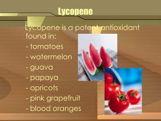 Lycopene 
Lycopene is a potent antioxidant 
found in: 
- tomatoes 
- watermelon 
- guava 
- papaya 
- apricots 
- pink grapefruit 
- blood oranges 
 