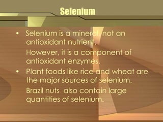 Selenium 
• Selenium is a mineral, not an 
antioxidant nutrient. 
However, it is a component of 
antioxidant enzymes. 
• Plant foods like rice and wheat are 
the major sources of selenium. 
Brazil nuts also contain large 
quantities of selenium. 
 