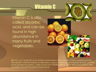 Vitamin C 
Vitamin C is also 
called ascorbic 
acid, and can be 
found in high 
abundance in 
many fruits and 
vegetables. 
Blot WJ, Li JY, Taylor PR, et al. Nutrition intervention trials in Linxian, China: supplementation 
with specific vitamin/mineral combinations, cancer incidence, and disease-specific mortality 
in the general population. J Natl Cancer Inst 1993;85:1483-91.2)The Alpha-Tocopherol, Beta 
Carotene Cancer Prevention Study Group. 
 