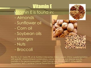 Vitamin E 
Vitamin E is found in: 
- Almonds 
- Sunflower oil 
- Corn oil 
- Soybean oils 
- Mangos 
- Nuts 
- Broccoli 
Blot WJ, Li JY, Taylor PR, et al. Nutrition intervention trials in Linxian, China: supplementation 
with specific vitamin/mineral combinations, cancer incidence, and disease-specific 
mortality in the general population. J Natl Cancer Inst 1993;85:1483-91.2)The Alpha- 
Tocopherol, Beta Carotene Cancer Prevention Study Group. 
 