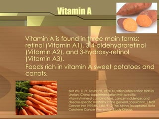 Vitamin A 
Vitamin A is found in three main forms: 
retinol (Vitamin A1), 3,4-didehydroretinol 
(Vitamin A2), and 3-hydroxy-retinol 
(Vitamin A3). 
Foods rich in vitamin A sweet potatoes and 
carrots. 
Blot WJ, Li JY, Taylor PR, et al. Nutrition intervention trials in 
Linxian, China: supplementation with specific 
vitamin/mineral combinations, cancer incidence, and 
disease-specific mortality in the general population. J Natl 
Cancer Inst 1993;85:1483-91.2)The Alpha-Tocopherol, Beta 
Carotene Cancer Prevention Study Group. 
 