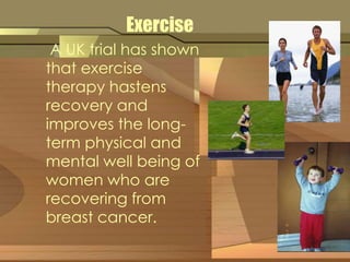 Exercise 
A UK trial has shown 
that exercise 
therapy hastens 
recovery and 
improves the long-term 
physical and 
mental well being of 
women who are 
recovering from 
breast cancer. 
 
