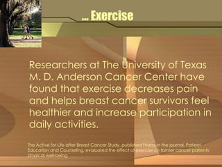 … Exercise 
Researchers at The University of Texas 
M. D. Anderson Cancer Center have 
found that exercise decreases pain 
and helps breast cancer survivors feel 
healthier and increase participation in 
daily activities. 
The Active for Life after Breast Cancer Study, published Friday in the journal, Patient 
Education and Counseling, evaluated the effect of exercise on former cancer patients' 
physical well-being 
 