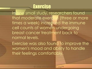Exercise 
In one small study, researchers found 
that moderate exercise (three or more 
times a week) increased the immune 
cell counts of women undergoing 
breast cancer treatment back to 
normal levels. 
Exercise was also found to improve the 
women's mood and ability to handle 
their feelings comfortably. 
© 2006 breastcancer.org™ 
 