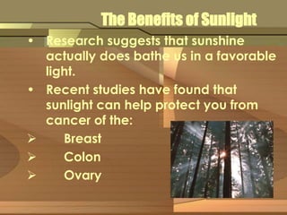 The Benefits of Sunlight 
• Research suggests that sunshine 
actually does bathe us in a favorable 
light. 
• Recent studies have found that 
sunlight can help protect you from 
cancer of the: 
 Breast 
 Colon 
 Ovary 
 