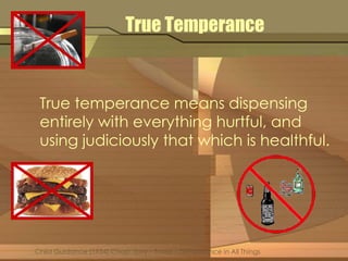 True Temperance 
True temperance means dispensing 
entirely with everything hurtful, and 
using judiciously that which is healthful. 
Child Guidance (1954) Chap. Sixty – Three – Temperance in All Things 
 