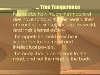 … True Temperance 
Few realize how much their habits of 
diet have to do with their health, their 
character, their usefulness in this world, 
and their eternal destiny. 
The appetite should ever be in 
subjection to the moral and 
intellectual powers. 
The body should be servant to the 
mind, and not the mind to the body. 
Child Guidance (1954) Chap. Sixty – Three – Temperance in All Things 
 