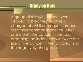 Study on Rats 
A group of rats with cancer were 
allowed to breathe negatively 
charged air, while an equal number 
breathed common indoor air. After 
one month the cancer in the rats 
breathing the indoor air was twice the 
size of the cancer in the rats breathing 
the negatively charged air. 
 