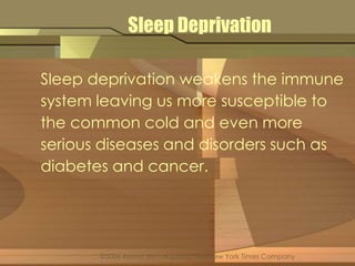 Sleep Deprivation 
Sleep deprivation weakens the immune 
system leaving us more susceptible to 
the common cold and even more 
serious diseases and disorders such as 
diabetes and cancer. 
©2006 About, Inc., A part of The New York Times Company 
 
