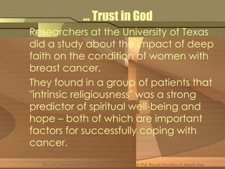… Trust in God 
Researchers at the University of Texas 
did a study about the impact of deep 
faith on the condition of women with 
breast cancer. 
They found in a group of patients that 
"intrinsic religiousness" was a strong 
predictor of spiritual well-being and 
hope – both of which are important 
factors for successfully coping with 
cancer. 
Source: November 1993 issue of the Journal of the Royal Society of Medicine 
 