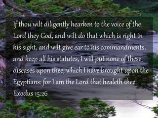 If thou wilt diligently hearken to the voice of the 
Lord they God, and wilt do that which is right in 
his sight, and wilt give ear to his commandments, 
and keep all his statutes, I will put none of these 
diseases upon thee, which I have brought upon the 
Egyptians: for I am the Lord that healeth thee. 
Exodus 15:26 
