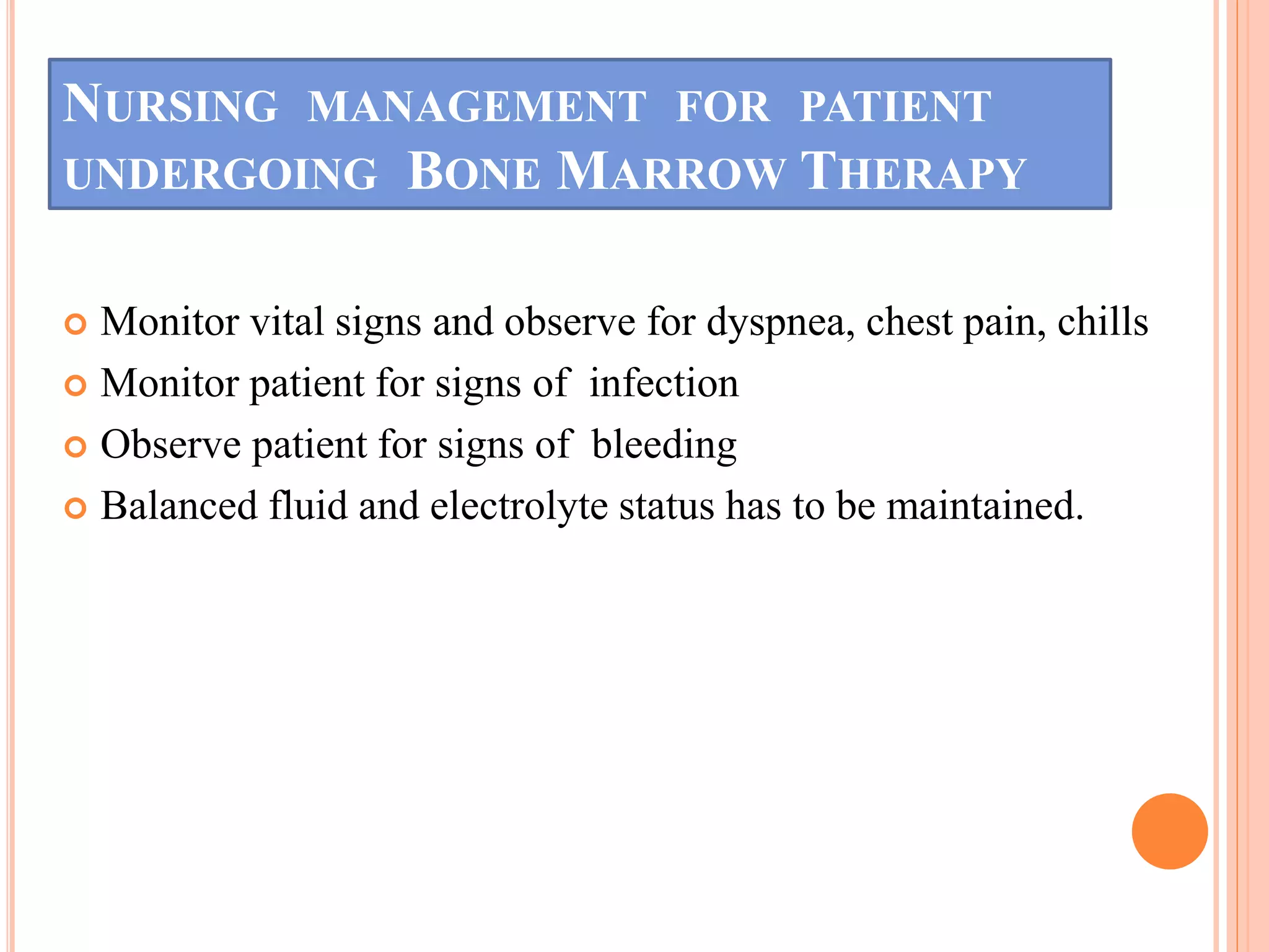 NURSING MANAGEMENT FOR PATIENT
UNDERGOING BONE MARROW THERAPY
 Monitor vital signs and observe for dyspnea, chest pain, chills
 Monitor patient for signs of infection
 Observe patient for signs of bleeding
 Balanced fluid and electrolyte status has to be maintained.
 