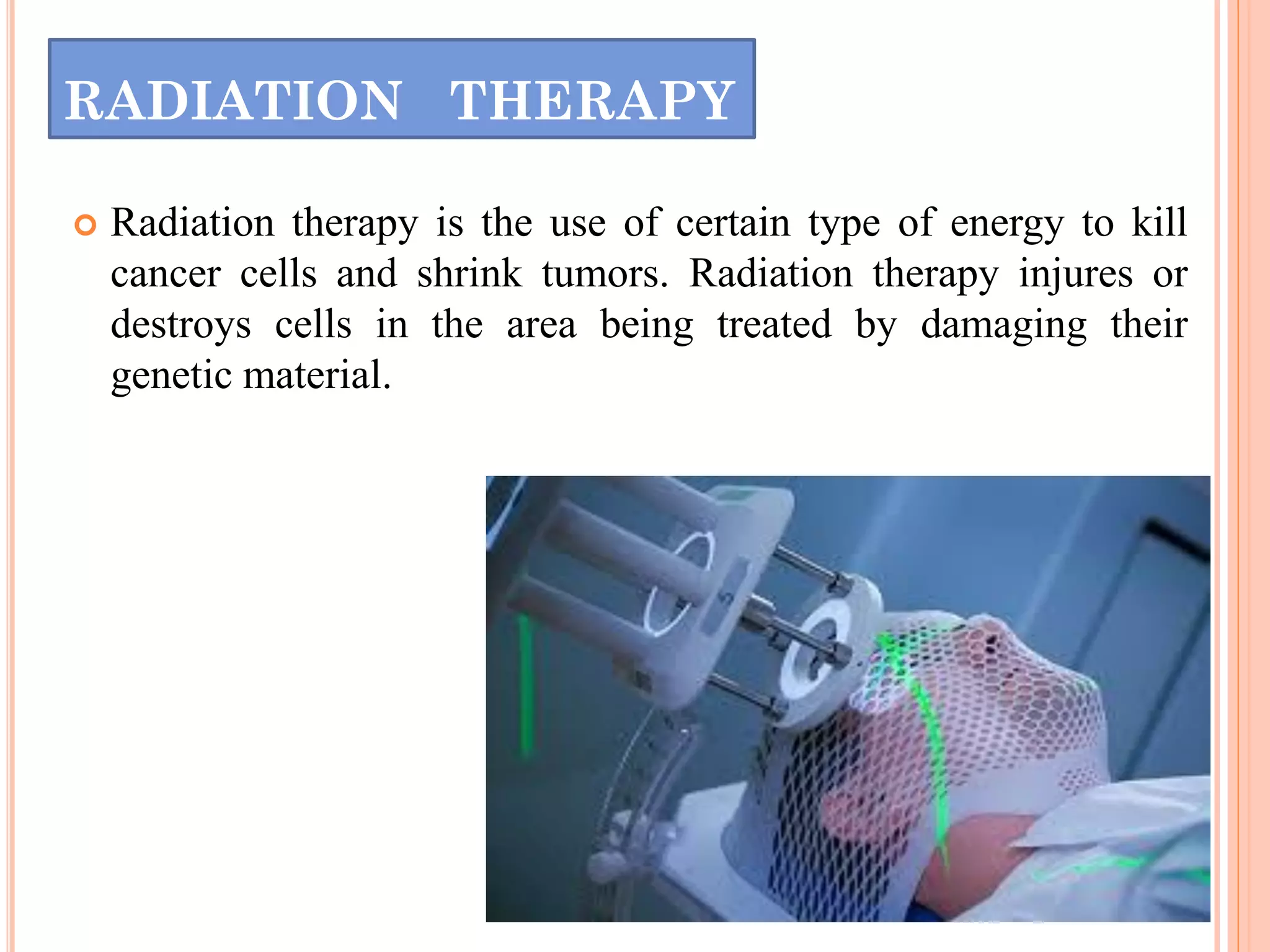 RADIATION THERAPY
 Radiation therapy is the use of certain type of energy to kill
cancer cells and shrink tumors. Radiation therapy injures or
destroys cells in the area being treated by damaging their
genetic material.
 