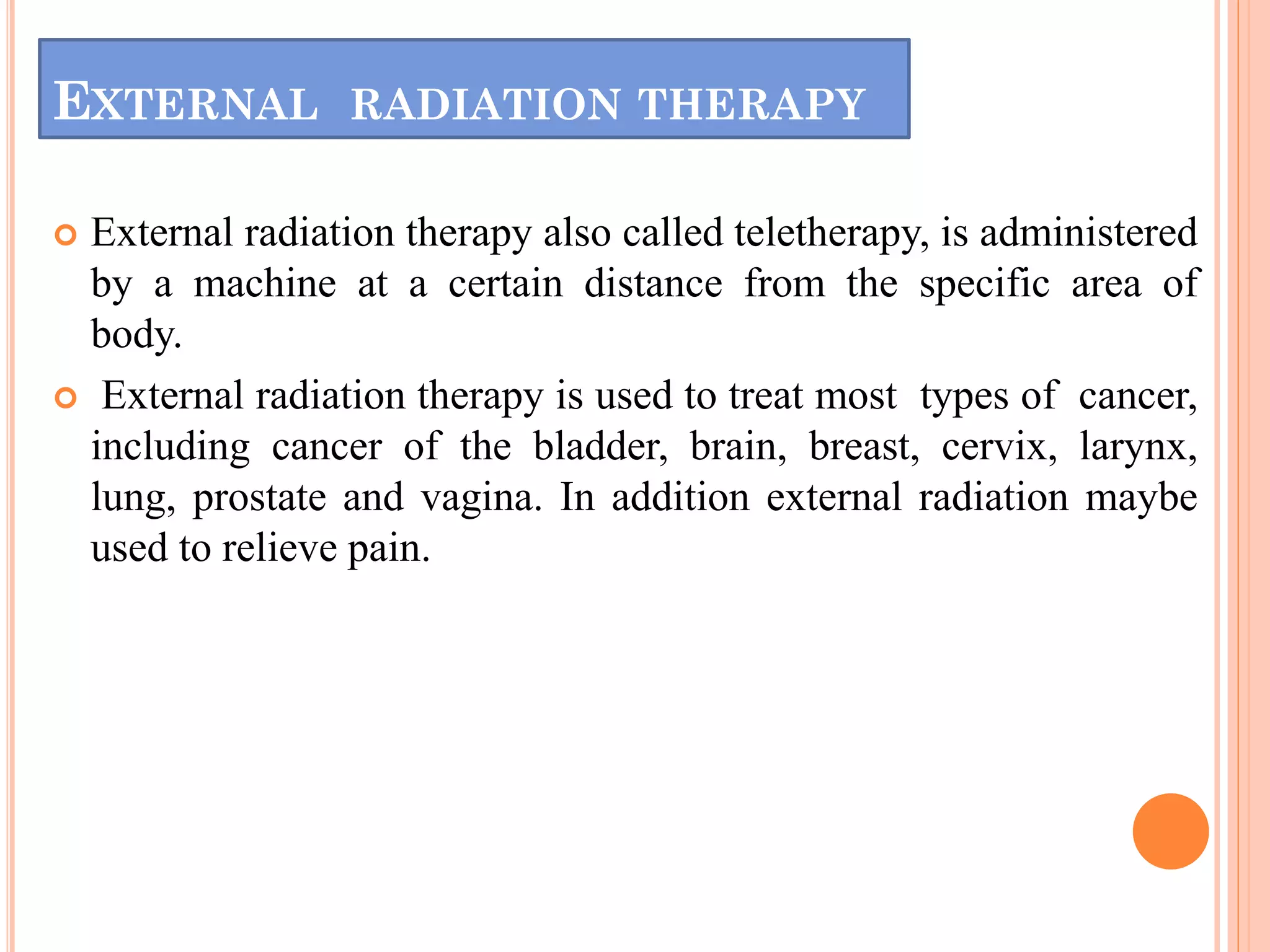 EXTERNAL RADIATION THERAPY
 External radiation therapy also called teletherapy, is administered
by a machine at a certain distance from the specific area of
body.
 External radiation therapy is used to treat most types of cancer,
including cancer of the bladder, brain, breast, cervix, larynx,
lung, prostate and vagina. In addition external radiation maybe
used to relieve pain.
 