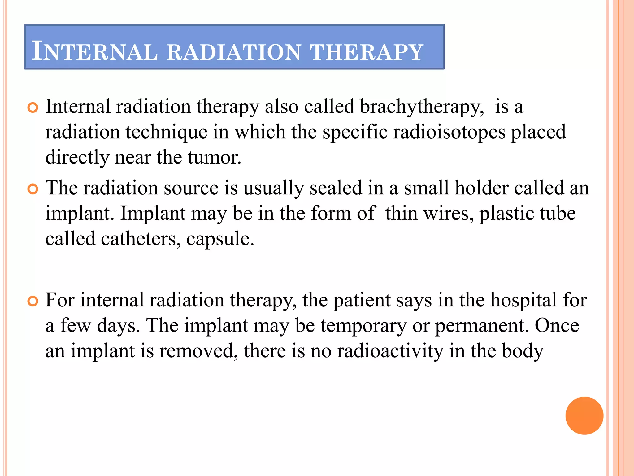 INTERNAL RADIATION THERAPY
 Internal radiation therapy also called brachytherapy, is a
radiation technique in which the specific radioisotopes placed
directly near the tumor.
 The radiation source is usually sealed in a small holder called an
implant. Implant may be in the form of thin wires, plastic tube
called catheters, capsule.
 For internal radiation therapy, the patient says in the hospital for
a few days. The implant may be temporary or permanent. Once
an implant is removed, there is no radioactivity in the body
 