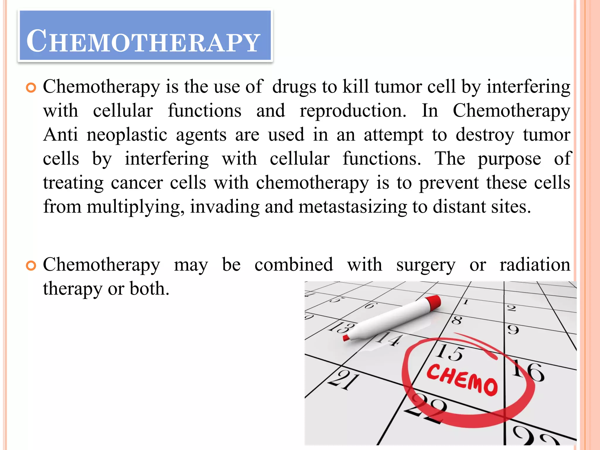 CHEMOTHERAPY
 Chemotherapy is the use of drugs to kill tumor cell by interfering
with cellular functions and reproduction. In Chemotherapy
Anti neoplastic agents are used in an attempt to destroy tumor
cells by interfering with cellular functions. The purpose of
treating cancer cells with chemotherapy is to prevent these cells
from multiplying, invading and metastasizing to distant sites.
 Chemotherapy may be combined with surgery or radiation
therapy or both.
 