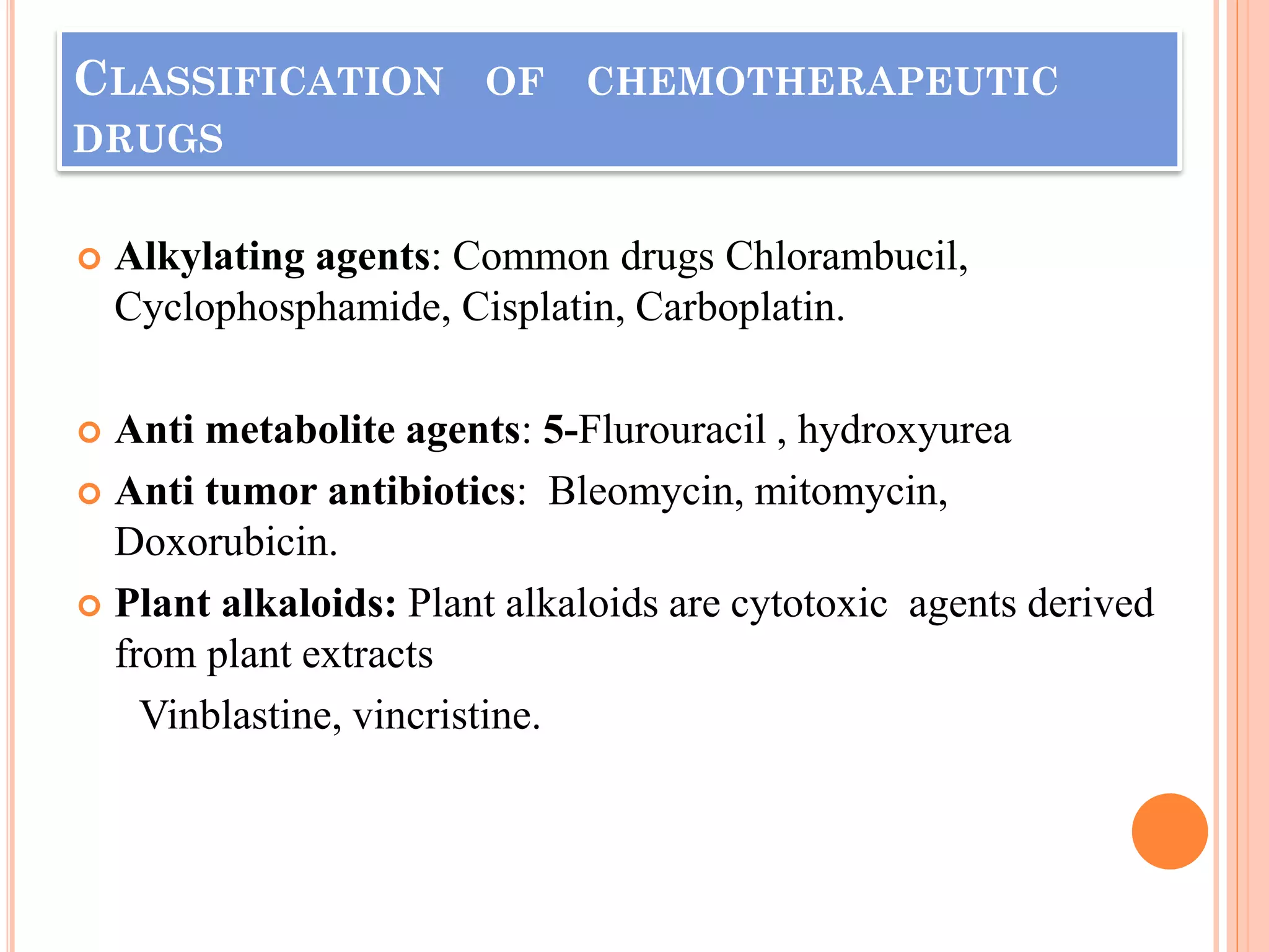 CLASSIFICATION OF CHEMOTHERAPEUTIC
DRUGS
 Alkylating agents: Common drugs Chlorambucil,
Cyclophosphamide, Cisplatin, Carboplatin.
 Anti metabolite agents: 5-Flurouracil , hydroxyurea
 Anti tumor antibiotics: Bleomycin, mitomycin,
Doxorubicin.
 Plant alkaloids: Plant alkaloids are cytotoxic agents derived
from plant extracts
Vinblastine, vincristine.
 