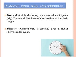 PLANNING DRUG DOSE AND SCHEDULES
 Dose – Most of the chemodrugs are measured in milligrams
(Mg). The overall dose is sometimes based on persons body
weight.
 Schedule- Chemotherapy is generally given at regular
intervals called cycles.
 