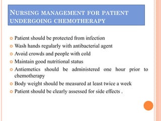 NURSING MANAGEMENT FOR PATIENT
UNDERGOING CHEMOTHERAPY
 Patient should be protected from infection
 Wash hands regularly with antibacterial agent
 Avoid crowds and people with cold
 Maintain good nutritional status
 Antiemetics should be administered one hour prior to
chemotherapy
 Body weight should be measured at least twice a week
 Patient should be clearly assessed for side effects .
 