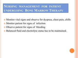 NURSING MANAGEMENT FOR PATIENT
UNDERGOING BONE MARROW THERAPY
 Monitor vital signs and observe for dyspnea, chest pain, chills
 Monitor patient for signs of infection
 Observe patient for signs of bleeding
 Balanced fluid and electrolyte status has to be maintained.
 