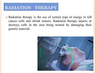 RADIATION THERAPY
 Radiation therapy is the use of certain type of energy to kill
cancer cells and shrink tumors. Radiation therapy injures or
destroys cells in the area being treated by damaging their
genetic material.
 