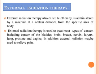 EXTERNAL RADIATION THERAPY
 External radiation therapy also called teletherapy, is administered
by a machine at a certain distance from the specific area of
body.
 External radiation therapy is used to treat most types of cancer,
including cancer of the bladder, brain, breast, cervix, larynx,
lung, prostate and vagina. In addition external radiation maybe
used to relieve pain.
 