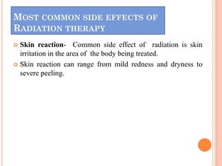 MOST COMMON SIDE EFFECTS OF
RADIATION THERAPY
 Skin reaction- Common side effect of radiation is skin
irritation in the area of the body being treated.
 Skin reaction can range from mild redness and dryness to
severe peeling.
 