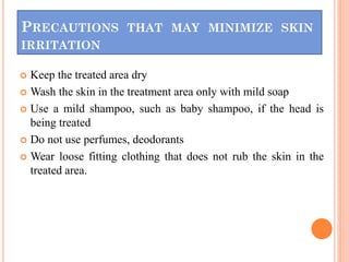 PRECAUTIONS THAT MAY MINIMIZE SKIN
IRRITATION
 Keep the treated area dry
 Wash the skin in the treatment area only with mild soap
 Use a mild shampoo, such as baby shampoo, if the head is
being treated
 Do not use perfumes, deodorants
 Wear loose fitting clothing that does not rub the skin in the
treated area.
 