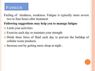 FATIGUE
Feeling of tiredness, weakness. Fatigue is typically more severe
two to four hours after treatment
Following suggestions may help you to manage fatigue
 Limit your activities
 Exercise each day to maintain your strength
 Drink three litres of fluid each day to prevent the buildup of
cellular waste products
 Increase rest by getting more sleep at night .
 