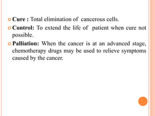  Cure : Total elimination of cancerous cells.
 Control: To extend the life of patient when cure not
possible.
 Palliation: When the cancer is at an advanced stage,
chemotherapy drugs may be used to relieve symptoms
caused by the cancer.
 