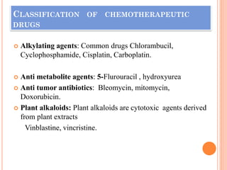 CLASSIFICATION OF CHEMOTHERAPEUTIC
DRUGS
 Alkylating agents: Common drugs Chlorambucil,
Cyclophosphamide, Cisplatin, Carboplatin.
 Anti metabolite agents: 5-Flurouracil , hydroxyurea
 Anti tumor antibiotics: Bleomycin, mitomycin,
Doxorubicin.
 Plant alkaloids: Plant alkaloids are cytotoxic agents derived
from plant extracts
Vinblastine, vincristine.
 
