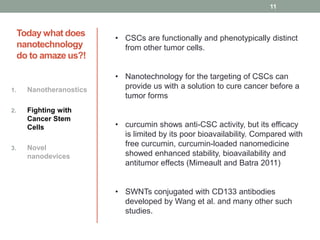Today what does 
nanotechnology 
do to amaze us?! 
1. Nanotheranostics 
2. Fighting with 
Cancer Stem 
Cells 
3. Novel 
nanodevices 
11 
• CSCs are functionally and phenotypically distinct 
from other tumor cells. 
• Nanotechnology for the targeting of CSCs can 
provide us with a solution to cure cancer before a 
tumor forms 
• curcumin shows anti-CSC activity, but its efficacy 
is limited by its poor bioavailability. Compared with 
free curcumin, curcumin-loaded nanomedicine 
showed enhanced stability, bioavailability and 
antitumor effects (Mimeault and Batra 2011) 
• SWNTs conjugated with CD133 antibodies 
developed by Wang et al. and many other such 
studies. 
 