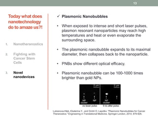 Today what does 
nanotechnology 
do to amaze us?! 
1. Nanotheranostics 
2. Fighting with 
Cancer Stem 
Cells 
3. Novel 
nanodevices 
 Plasmonic Nanobubbles 
• When exposed to intense and short laser pulses, 
plasmon resonant nanoparticles may reach high 
temperatures and heat or even evaporate the 
surrounding space. 
• The plasmonic nanobubble expands to its maximal 
diameter, then collapses back to the nanoparticle. 
• PNBs show different optical efficacy. 
• Plasmonic nanobubble can be 100-1000 times 
brighter than gold NPs. 
13 
Lukianova-Hleb, Ekaterina Y., and Dmitri O. Lapotko. "Plasmonic Nanobubbles for Cancer 
Theranostics." Engineering in Translational Medicine. Springer London, 2014. 879-926. 
 