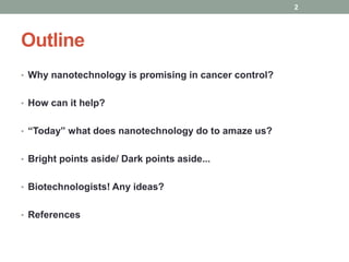 Outline 
• Why nanotechnology is promising in cancer control? 
• How can it help? 
• “Today” what does nanotechnology do to amaze us? 
• Bright points aside/ Dark points aside... 
• Biotechnologists! Any ideas? 
• References 
2 
 