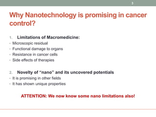 3 
Why Nanotechnology is promising in cancer 
control? 
1. Limitations of Macromedicine: 
• Microscopic residual 
• Functional damage to organs 
• Resistance in cancer cells 
• Side effects of therapies 
2. Novelty of “nano” and its uncovered potentials 
• It is promising in other fields 
• It has shown unique properties 
ATTENTION: We now know some nano limitations also! 
 