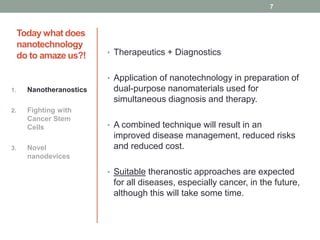 Today what does 
nanotechnology 
do to amaze us?! • Therapeutics + Diagnostics 
• Application of nanotechnology in preparation of 
dual-purpose nanomaterials used for 
simultaneous diagnosis and therapy. 
• A combined technique will result in an 
improved disease management, reduced risks 
and reduced cost. 
• Suitable theranostic approaches are expected 
for all diseases, especially cancer, in the future, 
although this will take some time. 
1. Nanotheranostics 
2. Fighting with 
Cancer Stem 
Cells 
3. Novel 
nanodevices 
7 
 