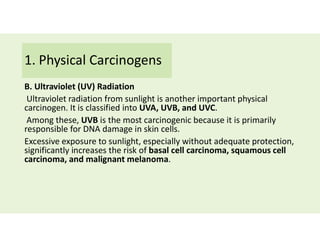 1. Physical Carcinogens
B. Ultraviolet (UV) Radiation
Ultraviolet radiation from sunlight is another important physical
carcinogen. It is classified into UVA, UVB, and UVC.
Among these, UVB is the most carcinogenic because it is primarily
responsible for DNA damage in skin cells.
Excessive exposure to sunlight, especially without adequate protection,
significantly increases the risk of basal cell carcinoma, squamous cell
carcinoma, and malignant melanoma.
 