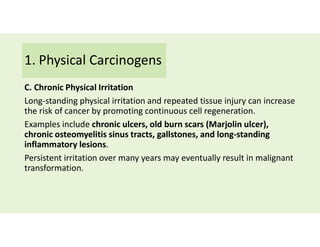 1. Physical Carcinogens
C. Chronic Physical Irritation
Long-standing physical irritation and repeated tissue injury can increase
the risk of cancer by promoting continuous cell regeneration.
Examples include chronic ulcers, old burn scars (Marjolin ulcer),
chronic osteomyelitis sinus tracts, gallstones, and long-standing
inflammatory lesions.
Persistent irritation over many years may eventually result in malignant
transformation.
 
