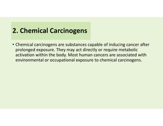 2. Chemical Carcinogens
• Chemical carcinogens are substances capable of inducing cancer after
prolonged exposure. They may act directly or require metabolic
activation within the body. Most human cancers are associated with
environmental or occupational exposure to chemical carcinogens.
 