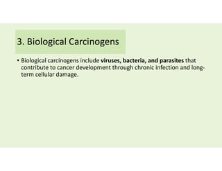 3. Biological Carcinogens
• Biological carcinogens include viruses, bacteria, and parasites that
contribute to cancer development through chronic infection and long-
term cellular damage.
 