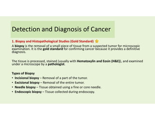 Detection and Diagnosis of Cancer
1. Biopsy and Histopathological Studies (Gold Standard)
A biopsy is the removal of a small piece of tissue from a suspected tumor for microscopic
examination. It is the gold standard for confirming cancer because it provides a definitive
diagnosis.
The tissue is processed, stained (usually with Hematoxylin and Eosin (H&E)), and examined
under a microscope by a pathologist.
Types of Biopsy
• Incisional biopsy – Removal of a part of the tumor.
• Excisional biopsy – Removal of the entire tumor.
• Needle biopsy – Tissue obtained using a fine or core needle.
• Endoscopic biopsy – Tissue collected during endoscopy.
 