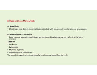 2. Blood and Bone Marrow Tests
A. Blood Tests
• Blood tests help detect abnormalities associated with cancer and monitor disease progression.
B. Bone Marrow Examination
• Bone marrow aspiration and biopsy are performed to diagnose cancers affecting the bone
marrow.
Used for
• Leukemia
• Lymphoma
• Multiple myeloma
• Myelodysplastic syndromes
The sample is examined microscopically for abnormal blood-forming cells.
 