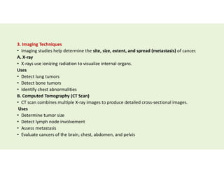 3. Imaging Techniques
• Imaging studies help determine the site, size, extent, and spread (metastasis) of cancer.
A. X-ray
• X-rays use ionizing radiation to visualize internal organs.
Uses
• Detect lung tumors
• Detect bone tumors
• Identify chest abnormalities
B. Computed Tomography (CT Scan)
• CT scan combines multiple X-ray images to produce detailed cross-sectional images.
Uses
• Determine tumor size
• Detect lymph node involvement
• Assess metastasis
• Evaluate cancers of the brain, chest, abdomen, and pelvis
 